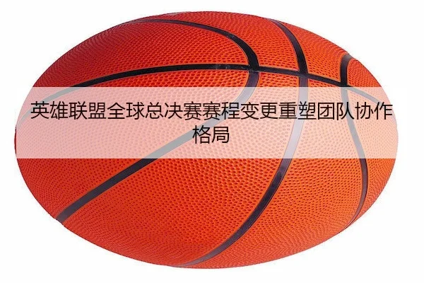 英雄联盟全球总决赛赛程变更重塑团队协作格局（MG SPORTS）